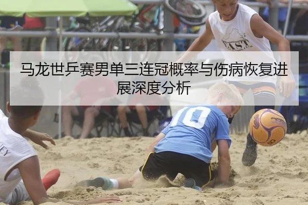 马龙世乒赛男单三连冠概率与伤病恢复进展深度分析