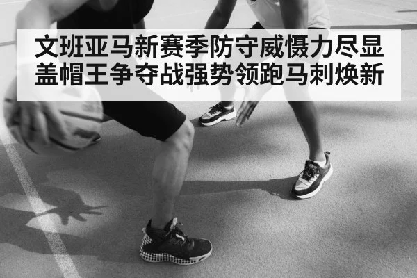 文班亚马新赛季防守威慑力尽显盖帽王争夺战强势领跑马刺焕新