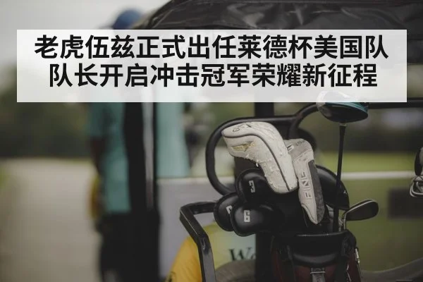 老虎伍兹正式出任莱德杯美国队队长开启冲击冠军荣耀新征程