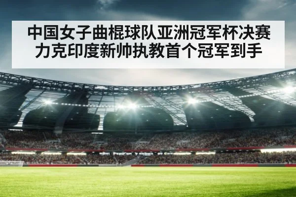 中国女子曲棍球队亚洲冠军杯决赛力克印度新帅执教首个冠军到手