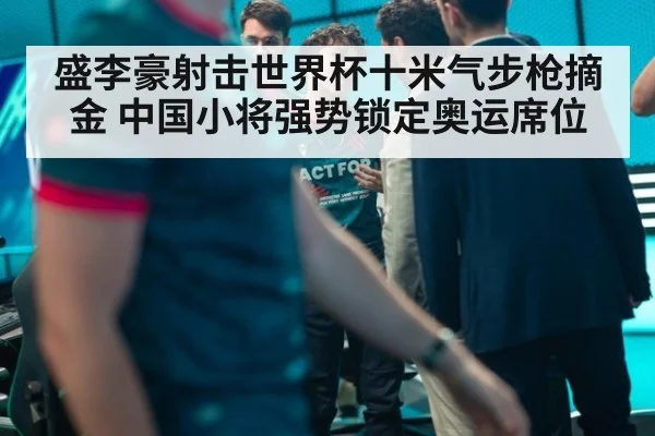 盛李豪射击世界杯十米气步枪摘金 中国小将强势锁定奥运席位